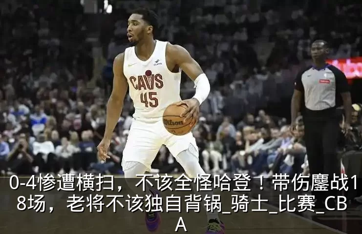 0-4惨遭横扫，不该全怪哈登！带伤鏖战18场，老将不该独自背锅_骑士_比赛_CBA