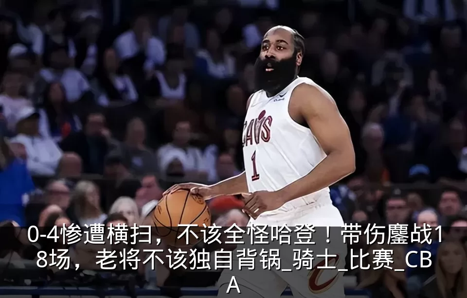 0-4惨遭横扫，不该全怪哈登！带伤鏖战18场，老将不该独自背锅_骑士_比赛_CBA